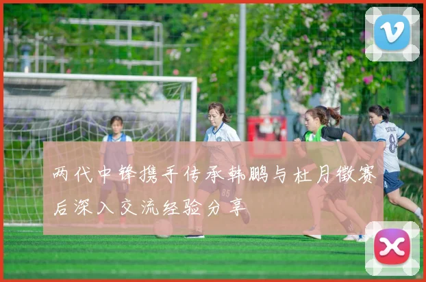 两代中锋携手传承韩鹏与杜月徵赛后深入交流经验分享