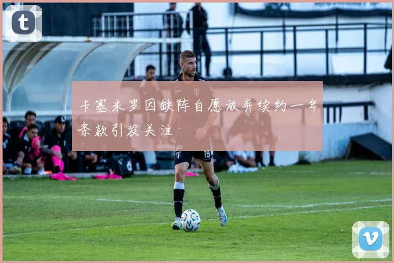 卡塞米罗因缺阵自愿放弃续约一年条款引发关注