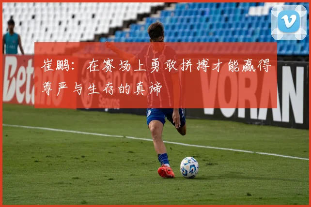 崔鹏：在赛场上勇敢拼搏才能赢得尊严与生存的真谛