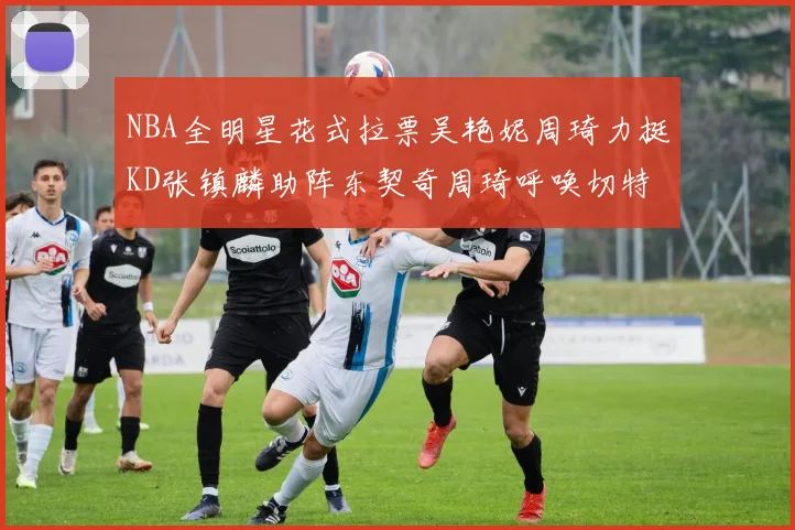 NBA全明星花式拉票吴艳妮周琦力挺KD张镇麟助阵东契奇周琦呼唤切特共襄盛举