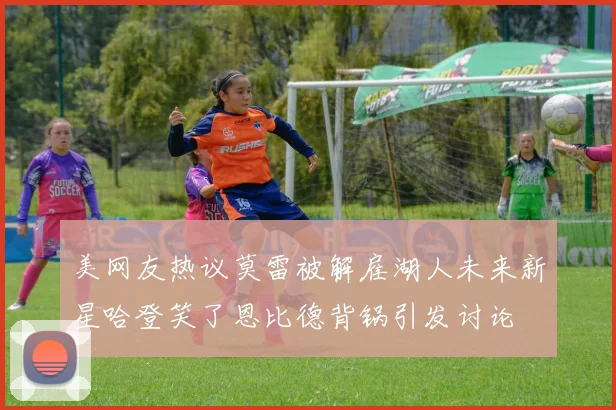 美网友热议莫雷被解雇湖人未来新星哈登笑了恩比德背锅引发讨论