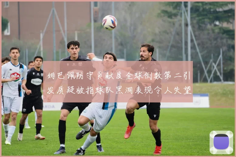 姆巴佩防守贡献度全球倒数第二引发质疑被指球队黑洞表现令人失望