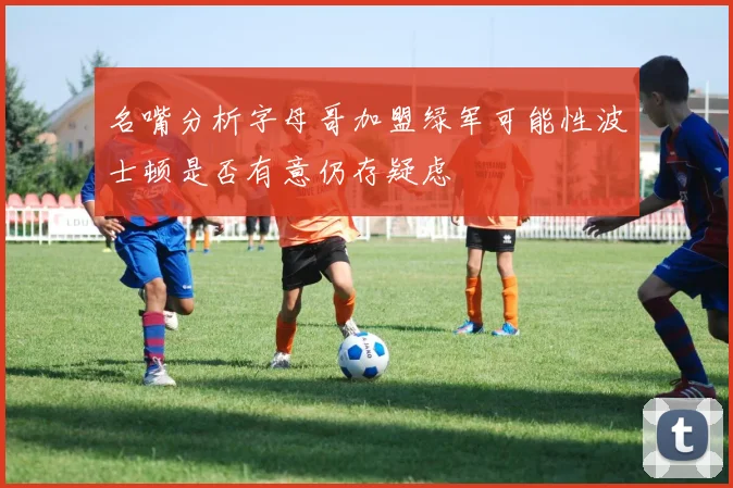名嘴分析字母哥加盟绿军可能性波士顿是否有意仍存疑虑