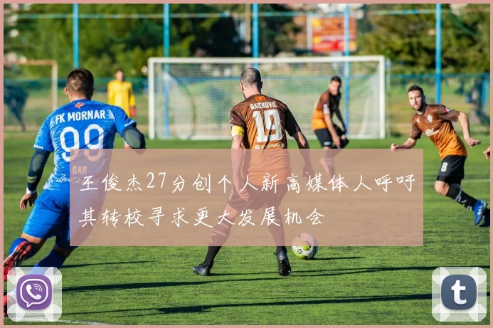 王俊杰27分创个人新高媒体人呼吁其转校寻求更大发展机会