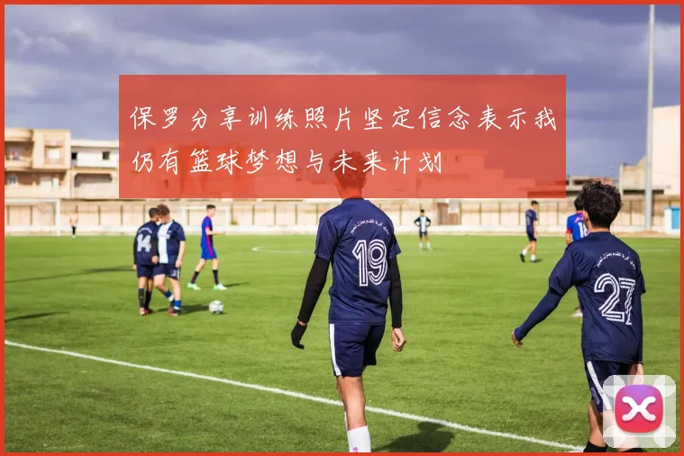 保罗分享训练照片坚定信念表示我仍有篮球梦想与未来计划