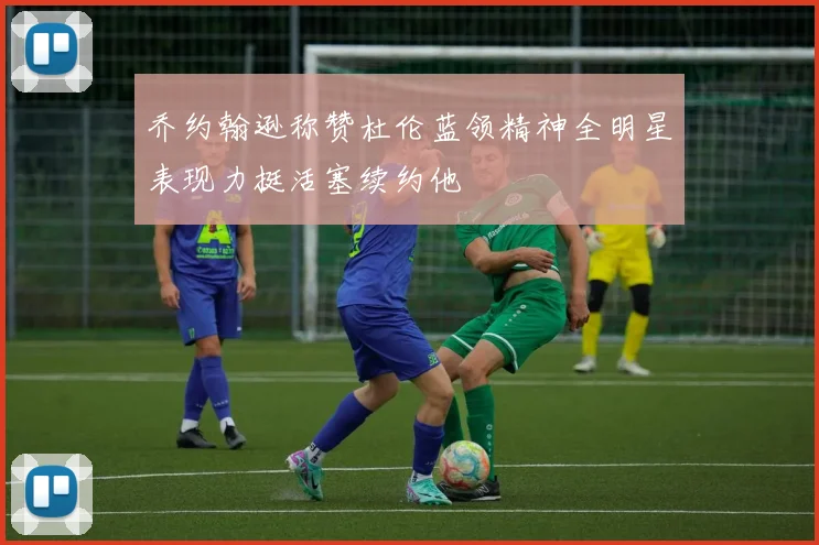乔约翰逊称赞杜伦蓝领精神全明星表现力挺活塞续约他