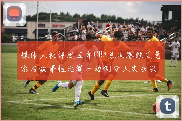 媒体人批评近五年CBA总决赛缺乏悬念与故事性比赛一边倒令人失去兴趣
