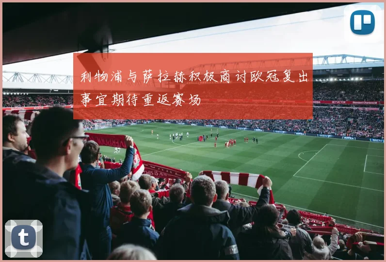 利物浦与萨拉赫积极商讨欧冠复出事宜期待重返赛场