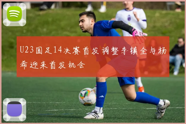 U23国足14决赛首发调整李镇全与杨希迎来首发机会