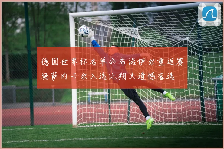 德国世界杯名单公布诺伊尔重返赛场萨内卡尔入选比朔夫遗憾落选