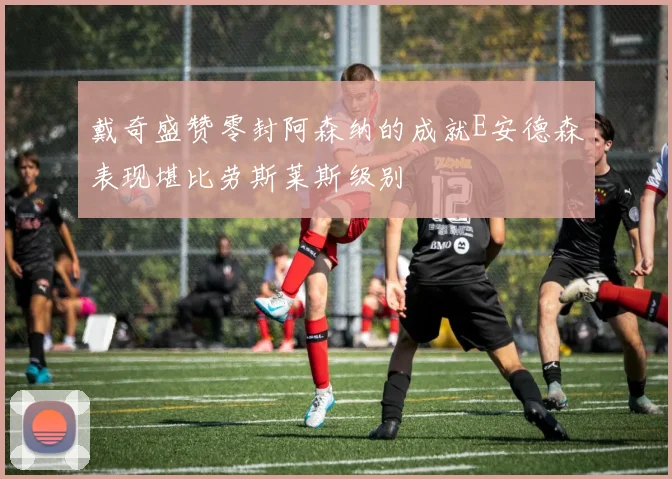 戴奇盛赞零封阿森纳的成就E安德森表现堪比劳斯莱斯级别