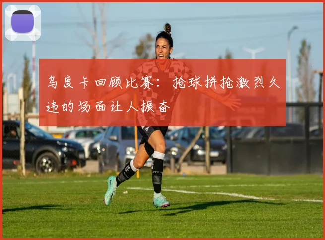 乌度卡回顾比赛：抢球拼抢激烈久违的场面让人振奋