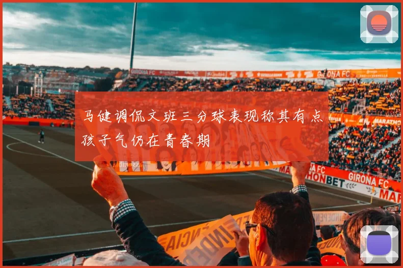 马健调侃文班三分球表现称其有点孩子气仍在青春期