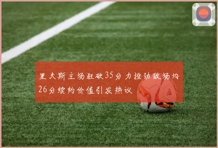 里夫斯主场狂砍35分力挫劲敌场均26分续约价值引发热议