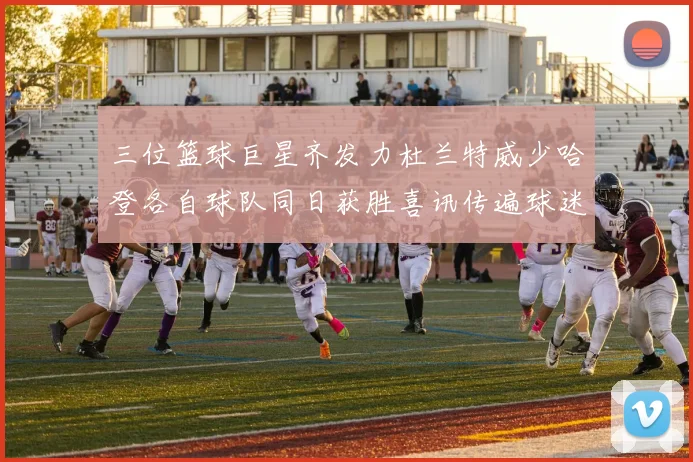 三位篮球巨星齐发力杜兰特威少哈登各自球队同日获胜喜讯传遍球迷圈