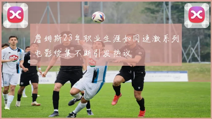 詹姆斯23年职业生涯如同速激系列电影续集不断引发热议