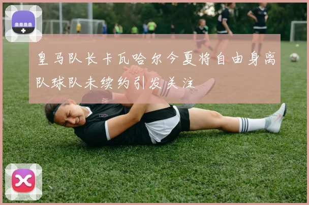 皇马队长卡瓦哈尔今夏将自由身离队球队未续约引发关注