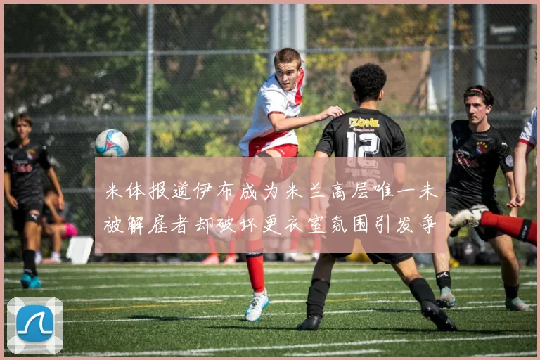 米体报道伊布成为米兰高层唯一未被解雇者却破坏更衣室氛围引发争议