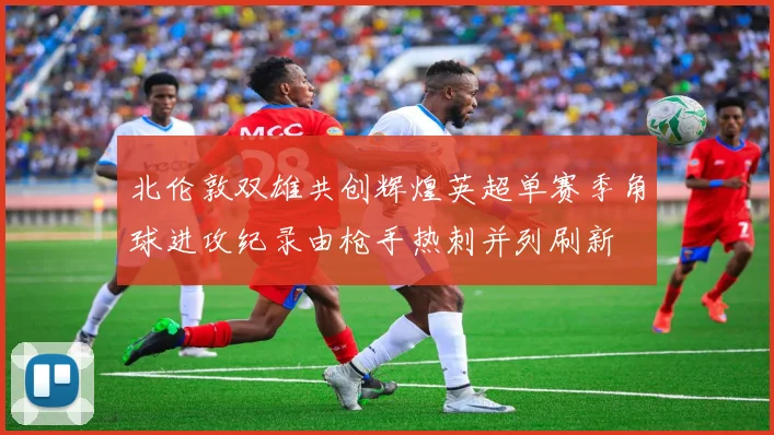 北伦敦双雄共创辉煌英超单赛季角球进攻纪录由枪手热刺并列刷新
