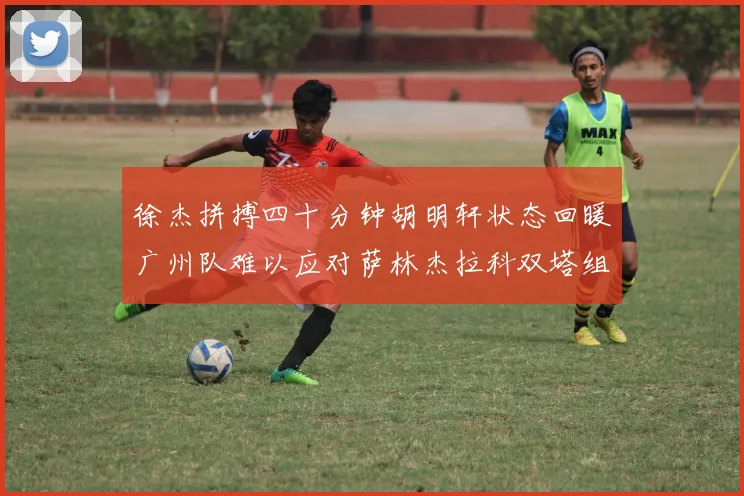 徐杰拼搏四十分钟胡明轩状态回暖广州队难以应对萨林杰拉科双塔组合